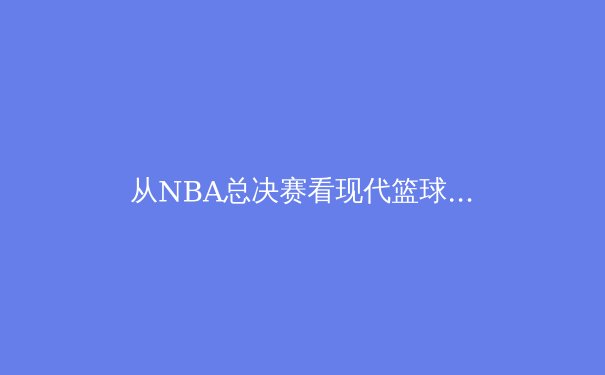 从NBA总决赛看现代篮球的战术演变与球星价值重塑