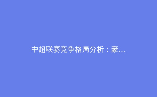 中超联赛竞争格局分析：豪门争霸与新兴势力的崛起 - 4