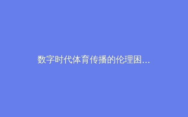 数字时代体育传播的伦理困境与技术革新——从观赛体验到产业变革的深度剖析 - 2