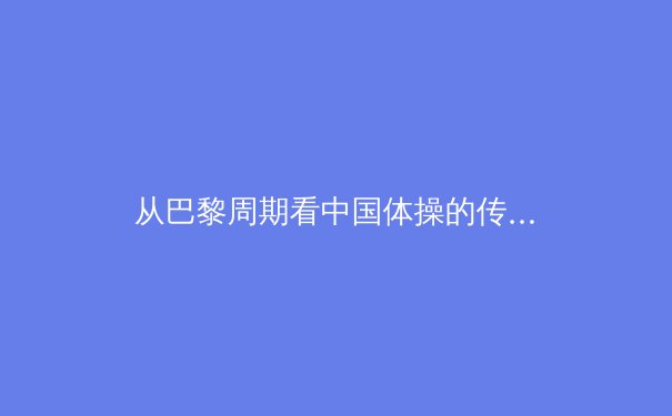 从巴黎周期看中国体操的传承与革新：新一代能否延续黄金时代的辉煌？